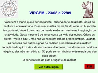 VIRGEM - 23/08 a 22/09   Você tem a mania que é perfeccionista,  observador e detalhista. Gosta de analisar e controlar tudo. Essa sua  maldita mania faz de você um burocrata insuportável. Você é um chato de merda e não tem nenhuma imaginação ou criatividade. Gosta mesmo é de tomar conta da  vida dos outros. Critica os outros, "mete o pau" , mas não vê nada pra lém do próprio umbigo. Quando as pessoas dos outros signos do zodíaco preenchem aquele maldito formulário de quinze vias, de cinco cores  diferentes, que devem ser batidos à máquina, elas não tem dúvida... Só pode ser um virginiano de merda que deu essa ordem! O perfeito filho de puta arrogante de merda!  FIM Ver outro signo 