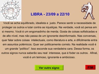LIBRA - 23/09 a 22/10   Você se acha equilibrado, idealista e  justo. Parece sentir a necessidade de proteger os outros e lutar contra as injustiças. Na verdade, você só pensa em si mesmo. Você é um engomadinho de merda. Gosta de coisas sofisticadas e de alto nível, mas não passa de um ignorante desinformado. Nas conversas, quer falar sobre coisas  intelectuais, como literatura e arte, e dificilmente entra em assuntos polémicos. Quer ser politicamente correto. Na realidade você é um grande “político". Isso esconde sua verdadeira cara. Dessa forma, os outros signos nunca saberão seu real  interesse, que é foder os outros.  Afinal, você é um teimoso, ignorante e ambicioso.  FIM Ver outro signo 