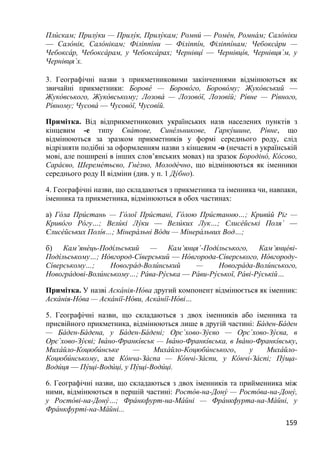 159
Плúскам; Прилýки — Прилýк, Прилýкам; Ромнú — Ромéн, Ромнáм; Салóніки
— Салóнік, Салóнікам; Філіппíни — Філіппíн, Філіппíнам; Чебоксáри —
Чебоксáр, Чебоксáрам, у Чебоксáрах; Чернівцí — Чернівцíв, Чернівцяˊм, у
Чернівцяˊх.
3. Географічні назви з прикметниковими закінченнями відмінюються як
звичайні прикметники: Боровé — Боровóго, Боровóму; Жукóвський —
Жукóвського, Жукóвському; Лозовá — Лозовóї, Лозовíй; Рíвне — Рíвного,
Рíвному; Чусовá — Чусовóї, Чусовíй.
Примітка. Від відприкметникових українських назв населених пунктів з
кінцевим -е типу Свáтове, Синéльникове, Гаркýшине, Рíвне, що
відмінюються за зразком прикметників у формі середнього роду, слід
відрізняти подібні за оформленням назви з кінцевим -о (нечасті в українській
мові, але поширені в інших слов’янських мовах) на зразок Бородінó, Кóсово,
Сарáєво, Шеремéтьєво, Гнéзно, Молодéчно, що відмінюються як іменники
середнього роду ІІ відміни (див. у п. 1 Дýбно).
4. Географічні назви, що складаються з прикметника та іменника чи, навпаки,
іменника та прикметника, відмінюються в обох частинах:
а) Гóла Прúстань — Гóлої Прúстані, Гóлою Прúстанню…; Кривúй Ріг —
Кривóго Рóгу…; Велúкі Лýки — Велúких Лук…; Єлисéйські Поляˊ —
Єлисéйських Полíв…; Мінерáльні Вóди — Мінерáльних Вод…;
б) Кам’янéць-Подíльський — Кам’янцяˊ-Подíльського, Кам’янцéві-
Подíльському…; Нóвгород-Сíверський — Нóвгорода-Сíверського, Нóвгороду-
Сíверському…; Новогрáд-Волúнський — Новогрáда-Волúнського,
Новогрáдові-Волúнському…; Рáва-Рýська — Рáви-Рýської, Рáві-Рýській…
Примітка. У назві Аскáнія-Нóва другий компонент відмінюється як іменник:
Аскáнія-Нóва — Аскáнії-Нóви, Аскáнії-Нóві…
5. Географічні назви, що складаються з двох іменників або іменника та
присвійного прикметника, відмінюються лише в другій частині: Бáден-Бáден
— Бáден-Бáдена, у Бáден-Бáдені; Орєˊхово-Зýєво — Орєˊхово-Зýєва, в
Орєˊхово-Зýєві; Івáно-Франкíвськ — Івáно-Франкíвська, в Івáно-Франкíвську,
Михáйло-Коцюбúнське — Михáйло-Коцюбúнського, у Михáйло-
Коцюбúнському, але Кóнча-Зáспа — Кóнчі-Зáспи, у Кóнчі-Зáспі; Пýща-
Водúця — Пýщі-Водúці, у Пýщі-Водúці.
6. Географічні назви, що складаються з двох іменників та прийменника між
ними, відмінюються в першій частині: Ростóв-на-Донý — Ростóва-на-Донý,
у Ростóві-на-Донý…; Фрáнкфурт-на-Мáйні — Фрáнкфурта-на-Мáйні, у
Фрáнкфурті-на-Мáйні...
 