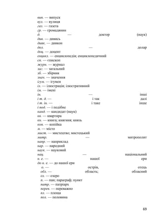 69
вип. — випуск
вул. — вулиця
газ. — газета
гр. — громадянин
д. — доктор (наук)
див. — дивись
дияк. — диякон
дол. — долар
доц. — доцент
енцикл. — енциклопедія; енциклопедичний
єп. — єпископ
журн. — журнал
заг. — загальний
зб. — збірник
знач. — значення
ігум. — ігумен
іл. — ілюстрація; ілюстративний
ім. — імені
ін. — інші
і т. д. — і так далі
і т. ін. — і таке інше
і под. — і подібне
канд. — кандидат (наук)
кв. — квартира
кн. — книга; княгиня; князь
коп. — копійка
м. — місто
мист. — мистецтво; мистецький
митр. — митрополит
напр. — наприклад
нар. — народний
наук. — науковий
нац. — національний
н. е. — нашої ери
до н. е. — до нашої ери
о. — острів, отець
обл. — область; обласний
оз. — озеро
п. — пан; параграф; пункт
патр. — патріарх
перев. — переважно
пл. — площа
пол. — половина
 