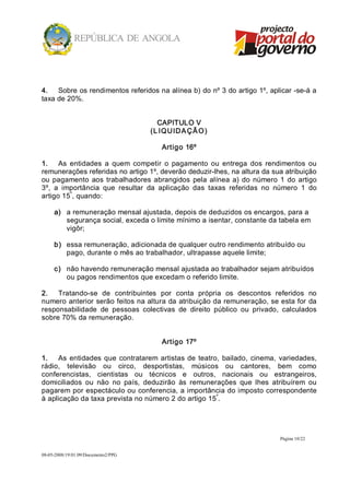 4.  Sobre os rendimentos referidos na alínea b) do nº 3 do artigo 1º, aplicar ­se­á a 
taxa de 20%. 


                                        CAPITULO V 
                                      (L IQ UIDA ÇÃ O ) 

                                         Artigo 16º 

1.  As  entidades  a  quem  competir  o  pagamento  ou  entrega  dos  rendimentos  ou 
remunerações referidas no artigo 1º, deverão deduzir­lhes, na altura da sua atribuição 
ou  pagamento  aos  trabalhadores  abrangidos  pela  alínea  a)  do  número  1  do  artigo 
3º,  a  importância  que  resultar  da  aplicação  das  taxas  referidas  no  número  1  do 
          º 
artigo 15 , quando: 

     a)  a remuneração mensal ajustada, depois de deduzidos os encargos, para a 
         segurança social, exceda o limite mínimo a isentar, constante da tabela em 
         vigôr; 

     b)  essa remuneração, adicionada de qualquer outro rendimento atribuído ou 
         pago, durante o mês ao trabalhador, ultrapasse aquele limite; 

     c)  não havendo remuneração mensal ajustada ao trabalhador sejam atribuídos 
         ou pagos rendimentos que excedam o referido limite. 

2.  Tratando­se  de  contribuintes  por  conta  própria  os  descontos  referidos  no 
numero anterior serão feitos na altura da atribuição da remuneração, se esta for da 
responsabilidade  de  pessoas  colectivas  de  direito  público  ou  privado,  calculados 
sobre 70% da remuneração. 


                                         Artigo 17º 

1.  As  entidades  que  contratarem  artistas  de  teatro,  bailado,  cinema,  variedades, 
rádio,  televisão  ou  circo,  desportistas,  músicos  ou  cantores,  bem  como 
conferencistas,  cientistas  ou  técnicos  e  outros,  nacionais  ou  estrangeiros, 
domiciliados  ou  não  no  país,  deduzirão  às  remunerações  que  lhes  atribuírem  ou 
pagarem por espectáculo ou conferencia, a importância do imposto correspondente 
                                                         º 
à aplicação da taxa prevista no número 2 do artigo 15 .




                                                                               Página 10/22 


08­05­2008/19:01:09/Documento2/PPG 
 