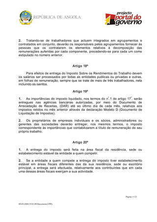 2.  Tratando­se  de  trabalhadores  que  actuem  integrados  em  agrupamentos  e 
contratados em conjunto, deverão os responsáveis pelos agrupamentos fornecer às 
pessoas  que  os  contratarem  os  elementos  relativos  à  decomposição  das 
remunerações  auferidas  por  cada  componente,  procedendo­se  para  cada  um  como 
estipulado no número anterior. 


                                        Artigo 18º 

      Para efeitos de entrega do Imposto Sobre os Rendimentos do Trabalho devem 
os  salários  ser  processados  por  todas  as  entidades  publicas  ou  privadas  e  outras, 
em folhas de  remuneração, sempre que se trate de  mais de  três trabalhadores, nela 
incluindo os isentos. 

                                        Artigo 19º 
                                                                 º                º 
1.  As  importâncias  do  imposto liquidado,  nos termos  do  n .1  do  artigo  17 ,  serão 
entregues  nas  agências  bancárias  autorizadas,  por  meio  do  Documento  de 
Arrecadação  de  Receitas,  (DAR)  até  ao  último  dia  de  cada  mês,  relativos  aos 
impostos  retidos  no  mês  anterior  através  da  declaração  Modelo  D  (Documento  de 
Liquidação de Impostos). 

2.  Os  proprietários  de  empresas  individuais  e  os  sócios,  administradores  ou 
gerentes  das  sociedades  deverão  entregar,  nos  mesmos  termos,  o  imposto 
correspondente às importâncias que contabilizarem a título de remuneração do seu 
próprio trabalho. 


                                        Artigo 20º 

1.  A  entrega  do  imposto  será  feita  na  área  fiscal  da  residência,  sede  ou 
estabelecimento estável da entidade a quem competir. 

2.  Se  a  entidade  a  quem  compete  a  entrega  do  imposto  tiver  estabelecimento 
estável  em  áreas  fiscais  diferentes  das  da  sua  residência,  sede  ou  escritório 
principal,  a  entrega  será  efectuada,  relativamente  aos  contribuintes  que  em  cada 
uma dessas áreas fiscais exerçam a sua actividade.




                                                                                Página 11/22 


08­05­2008/19:01:09/Documento2/PPG 
 