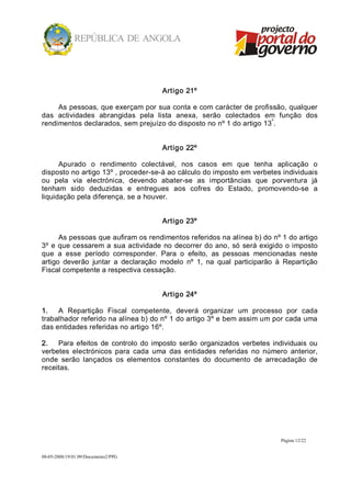 Artigo 21º 

     As pessoas, que exerçam por sua conta e com carácter de profissão, qualquer 
das  actividades  abrangidas  pela  lista  anexa,  serão  colectados  em  função  dos 
                                                                       º 
rendimentos declarados, sem prejuízo do disposto no nº 1 do artigo 13 . 


                                        Artigo 22º 

      Apurado  o  rendimento  colectável,  nos  casos  em  que  tenha  aplicação  o 
disposto no artigo 13º , proceder­se­á ao cálculo do imposto em verbetes individuais 
ou  pela  via  electrónica,  devendo  abater­se  as  importâncias  que  porventura  já 
tenham  sido  deduzidas  e  entregues  aos  cofres  do  Estado,  promovendo­se  a 
liquidação pela diferença, se a houver. 


                                        Artigo 23º 

      As pessoas que aufiram os rendimentos referidos na alínea b) do nº 1 do artigo 
3º  e que  cessarem  a  sua actividade  no  decorrer  do  ano,  só  será  exigido  o imposto 
que  a  esse  período  corresponder.  Para  o  efeito,  as  pessoas  mencionadas  neste 
artigo  deverão  juntar  a  declaração  modelo  nº  1,  na  qual  participarão  à  Repartição 
Fiscal competente a respectiva cessação. 


                                        Artigo 24º 

1.  A  Repartição  Fiscal  competente,  deverá  organizar  um  processo  por  cada 
trabalhador referido na alínea b) do nº 1 do artigo 3º e bem assim um por cada uma 
das entidades referidas no artigo 16º. 

2.  Para  efeitos  de  controlo  do  imposto  serão  organizados  verbetes  individuais  ou 
verbetes  electrónicos  para  cada  uma  das  entidades  referidas  no  número  anterior, 
onde  serão  lançados  os  elementos  constantes  do  documento  de  arrecadação  de 
receitas.




                                                                                Página 12/22 


08­05­2008/19:01:09/Documento2/PPG 
 