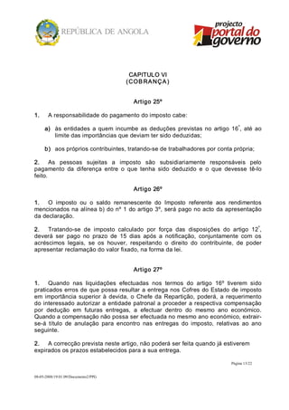 CAPITULO VI 
                                      ( CO B RA NÇ A ) 


                                         Artigo 25º 

1.     A responsabilidade do pagamento do imposto cabe: 
                                                                                  º 
      a)  às  entidades  a  quem  incumbe  as  deduções  previstas  no  artigo  16 ,  até  ao 
          limite das importâncias que deviam ter sido deduzidas; 

      b)  aos próprios contribuintes, tratando­se de trabalhadores por conta própria; 

2.  As  pessoas  sujeitas  a  imposto  são  subsidiariamente  responsáveis  pelo 
pagamento  da  diferença  entre  o  que  tenha  sido  deduzido  e  o  que  devesse  tê­lo 
feito. 

                                         Artigo 26º 

1.  O  imposto  ou  o  saldo  remanescente  do  Imposto  referente  aos  rendimentos 
mencionados  na  alínea  b) do nº 1  do artigo  3º, será pago no acto  da apresentação 
da declaração. 
                                                                                          º 
2.  Tratando­se  de  imposto  calculado  por  força  das  disposições  do  artigo  12 , 
deverá  ser  pago  no  prazo  de  15  dias  após  a  notificação,  conjuntamente  com  os 
acréscimos  legais,  se  os  houver,  respeitando  o  direito  do  contribuinte,  de  poder 
apresentar reclamação do valor fixado, na forma da lei. 


                                         Artigo 27º 

1.  Quando  nas  liquidações  efectuadas  nos  termos  do  artigo  16º  tiverem  sido 
praticados erros  de  que possa resultar  a  entrega  nos  Cofres  do  Estado  de imposto 
em  importância  superior  à  devida,  o  Chefe  da  Repartição,  poderá,  a  requerimento 
do interessado autorizar a  entidade patronal a  proceder  a respectiva  compensação 
por  dedução  em  futuras  entregas,  a  efectuar  dentro  do  mesmo  ano  económico. 
Quando a compensação não possa ser efectuada no mesmo ano económico, extrair­ 
se­á  título  de  anulação  para  encontro  nas  entregas  do  imposto,  relativas  ao  ano 
seguinte. 

2.  A correcção prevista neste artigo, não poderá ser feita quando já estiverem 
expirados os prazos estabelecidos para a sua entrega.

                                                                                 Página 13/22 


08­05­2008/19:01:09/Documento2/PPG 
 