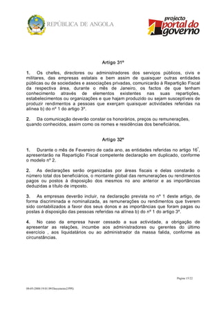 Artigo 31º 

1.  Os  chefes,  directores  ou  administradores  dos  serviços  públicos,  civis  e 
militares,  das  empresas  estatais  e  bem  assim  de  quaisquer  outras  entidades 
públicas ou de sociedades e associações privadas, comunicarão à Repartição Fiscal 
da  respectiva  área,  durante  o  mês  de  Janeiro,  os  factos  de  que  tenham 
conhecimento  através  de  elementos  existentes  nas  suas  repartições, 
estabelecimentos ou organizações e que hajam produzido ou sejam susceptíveis de 
produzir  rendimentos  a  pessoas  que  exerçam  quaisquer  actividades  referidas  na 
alínea b) do nº 1 do artigo 3º. 

2.  Da comunicação deverão constar os honorários, preços ou remunerações, 
quando conhecidos, assim como os nomes e residências dos beneficiários. 


                                        Artigo 32º 
                                                                                     º 
1.  Durante o mês de Fevereiro de cada ano, as entidades referidas no artigo 16 , 
apresentarão  na  Repartição  Fiscal  competente  declaração  em  duplicado,  conforme 
o modelo nº 2. 

2.  As  declarações  serão  organizadas  por  áreas  fiscais  e  delas  constarão  o 
número total dos beneficiários, o montante global das remunerações ou rendimentos 
pagos  ou  postos  à  disposição  dos  mesmos  no  ano  anterior  e  as  importâncias 
deduzidas a título de imposto. 

3.  As  empresas  deverão  incluir,  na  declaração  prevista  no  nº  1  deste  artigo,  de 
forma  discriminada  e  nominalizada,  as  remunerações  ou  rendimentos  que  tiverem 
sido  contabilizados  a  favor  dos  seus  donos  e  as  importâncias  que  foram  pagas  ou 
postas à disposição das pessoas referidas na alínea b) do nº 1 do artigo 3º. 

4.  No  caso  da  empresa  haver  cessado  a  sua  actividade,  a  obrigação  de 
apresentar  as  relações,  incumbe  aos  administradores  ou  gerentes  do  último 
exercício  ,  aos  liquidatários  ou  ao  administrador  da  massa  falida,  conforme  as 
circunstâncias.




                                                                                Página 15/22 


08­05­2008/19:01:09/Documento2/PPG 
 