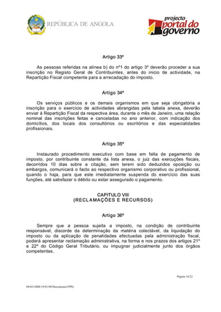Artigo 33º 

      As  pessoas  referidas  na  alínea b) do  nº1  do  artigo  3º deverão  proceder  a  sua 
inscrição  no  Registo  Geral  de  Contribuintes,  antes  do  inicio  de  actividade,  na 
Repartição Fiscal competente para a arrecadação do imposto. 


                                              Artigo 34º 

      Os  serviços  públicos  e  os  demais  organismos  em  que  seja  obrigatória  a 
inscrição  para  o  exercício  de  actividades  abrangidas  pela  tabela  anexa,  deverão 
enviar à Repartição Fiscal da respectiva área, durante o mês de Janeiro, uma relação 
nominal  das  inscrições  feitas  e  canceladas  no  ano  anterior,  com  indicação  dos 
domicílios,  dos  locais  dos  consultórios  ou  escritórios  e  das  especialidades 
profissionais. 


                                              Artigo 35º 

     Instaurado  procedimento  executivo  com  base  em  falta  de  pagamento  de 
imposto,  por  contribuinte  constante  da  lista  anexa,  o  juiz  das  execuções  fiscais, 
decorridos  10  dias  sobre  a  citação,  sem  terem  sido  deduzidos  oposição  ou 
embargos,  comunicará  o  facto ao  respectivo  organismo  corporativo  ou  profissional, 
quando  o  haja,  para  que  este  imediatamente  suspenda  do  exercício  das  suas 
funções, até satisfazer o débito ou estar assegurado o pagamento. 


                                             CAPITULO VIII 
                                  ( RECL A M A ÇÕ E S  E  RECUR SO S) 


                                              Artigo 36º 

     Sempre  que  a  pessoa  sujeita  a  imposto,  na  condição  de  contribuinte 
responsável,  discorde  da  determinação  da  matéria  colectável,  da  liquidação  do 
imposto  ou  da  aplicação  de  penalidades  efectuadas  pela  administração  fiscal, 
poderá apresentar reclamação administrativa, na forma e nos prazos dos artigos 21º 
e  22º  do  Código  Geral  Tributário,  ou  impugnar  judicialmente  junto  dos  órgãos 
competentes.




                                                                                Página 16/22 


08­05­2008/19:01:09/Documento2/PPG 
 