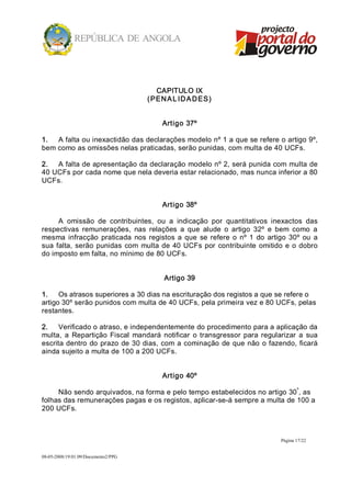 CAPITULO IX 
                                      ( PEN A L ID A D ES) 


                                          Artigo 37º 

1.  A falta ou inexactidão das declarações modelo nº 1 a que se refere o artigo 9º, 
bem como as omissões nelas praticadas, serão punidas, com multa de 40 UCFs. 

2.  A falta de apresentação da declaração modelo nº 2, será punida com multa de 
40 UCFs por cada nome que nela deveria estar relacionado, mas nunca inferior a 80 
UCFs. 


                                          Artigo 38º 

      A  omissão  de  contribuintes,  ou  a  indicação  por  quantitativos  inexactos  das 
respectivas  remunerações,  nas  relações  a  que  alude  o  artigo  32º  e  bem  como  a 
mesma  infracção  praticada  nos  registos  a  que  se  refere  o  nº  1  do  artigo  30º  ou  a 
sua  falta,  serão  punidas  com  multa  de  40  UCFs  por  contribuinte  omitido  e  o  dobro 
do imposto em falta, no mínimo de 80 UCFs. 


                                           Artigo 39 

1.  Os atrasos superiores a 30 dias na escrituração dos registos a que se refere o 
artigo 30º serão punidos com multa de 40 UCFs, pela primeira vez e 80 UCFs, pelas 
restantes. 

2.  Verificado o atraso, e independentemente do procedimento para a aplicação da 
multa,  a  Repartição  Fiscal  mandará  notificar  o  transgressor  para  regularizar  a  sua 
escrita dentro  do  prazo  de 30 dias,  com  a cominação  de que  não  o  fazendo,  ficará 
ainda sujeito a multa de 100 a 200 UCFs. 


                                          Artigo 40º 
                                                                            º 
     Não sendo arquivados, na forma e pelo tempo estabelecidos no artigo 30 , as 
folhas das remunerações pagas e os registos, aplicar­se­á sempre a multa de 100 a 
200 UCFs.



                                                                                   Página 17/22 


08­05­2008/19:01:09/Documento2/PPG 
 