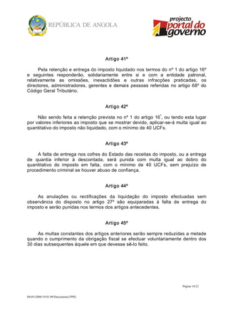 Artigo 41º 

      Pela retenção e entrega do imposto liquidado nos termos do nº 1 do artigo 16º 
e  seguintes  responderão,  solidariamente  entre  si  e  com  a  entidade  patronal, 
relativamente  as  omissões,  inexactidões  e  outras  infracções  praticadas,  os 
directores,  administradores,  gerentes  e  demais  pessoas  referidas  no  artigo  68º  do 
Código Geral Tributário. 


                                       Artigo 42º 
                                                                    º 
     Não  sendo  feita  a retenção  prevista no nº 1  do  artigo  16 , ou tendo esta lugar 
por valores inferiores ao imposto que se mostrar devido, aplicar­se­á multa igual ao 
quantitativo do imposto não liquidado, com o mínimo de 40 UCFs. 


                                       Artigo 43º 

     A falta de entrega nos cofres do Estado das receitas do imposto, ou a entrega 
de  quantia  inferior  à  descontada,  será  punida  com  multa  igual  ao  dobro  do 
quantitativo  do  imposto  em  falta,  com  o  mínimo  de  40  UCFs,  sem  prejuízo  de 
procedimento criminal se houver abuso de confiança. 


                                       Artigo 44º 

    As  anulações  ou  rectificações  da  liquidação  do  imposto  efectuadas  sem 
observância  do  disposto  no  artigo  27º  são  equiparadas  à  falta  de  entrega  do 
imposto e serão punidas nos termos dos artigos antecedentes. 


                                       Artigo 45º 

     As multas constantes dos artigos anteriores serão sempre reduzidas a metade 
quando  o  cumprimento  da  obrigação  fiscal  se  efectuar  voluntariamente  dentro  dos 
30 dias subsequentes àquele em que devesse sê­lo feito.




                                                                               Página 18/22 


08­05­2008/19:01:09/Documento2/PPG 
 