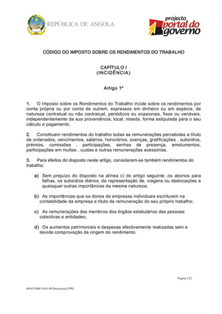 CÓDIGO DO IMPOSTO SOBRE OS RENDIMENTOS DO TRABALHO 


                                         CAPÍTULO I 
                                      ( INCIDÊNCIA ) 


                                         Artigo 1º 


1.  O Imposto sobre os Rendimentos do Trabalho incide sobre os rendimentos por 
conta  própria  ou  por  conta  de  outrem,  expressos  em  dinheiro  ou  em  espécie,  de 
natureza  contratual  ou  não  contratual,  periódicos  ou  ocasionais,  fixos  ou  variáveis, 
independentemente da sua proveniência, local, moeda, forma estipulada para o seu 
cálculo e pagamento. 

2.  Constituem rendimentos do trabalho todas as remunerações percebidas a título 
de ordenados, vencimentos, salários, honorários, avenças, gratificações , subsídios, 
prémios,  comissões  ,  participações,  senhas  de  presença,  emolumentos, 
participações em multas , custas e outras remunerações acessórias. 

3.  Para efeitos do disposto neste artigo, consideram­se também rendimentos do 
trabalho: 

     a)  Sem  prejuízo  do  disposto  na  alínea  c)  do  artigo  seguinte  ,os  abonos  para 
         falhas, os subsídios diários, de representação de, viagens ou deslocações e 
         quaisquer outras importâncias da mesma natureza; 

     b)  As importâncias que os donos de empresas individuais escriturem na 
        contabilidade da empresa a título de remuneração do seu próprio trabalho; 

     c)  As remunerações dos membros dos órgãos estatutários das pessoas 
        colectivas e entidades; 

     d)  Os aumentos patrimoniais e despesas efectivamente realizadas sem a 
        devida comprovação da origem do rendimento.




                                                                                 Página 3/22 


08­05­2008/19:01:09/Documento2/PPG 
 