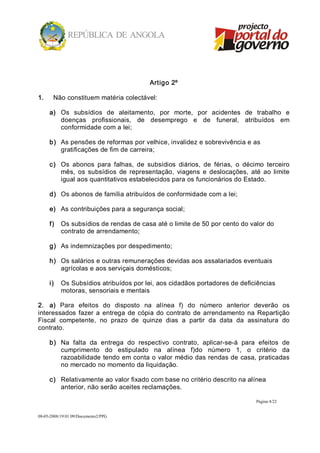 Artigo 2º 

1.     Não constituem matéria colectável: 

      a)  Os  subsídios  de  aleitamento,  por  morte,  por  acidentes  de  trabalho  e 
          doenças  profissionais,  de  desemprego  e  de  funeral,  atribuídos  em 
          conformidade com a lei; 

      b)  As pensões de reformas por velhice, invalidez e sobrevivência e as 
          gratificações de fim de carreira; 

      c)  Os  abonos  para  falhas,  de  subsídios  diários,  de  férias,  o  décimo  terceiro 
          mês,  os  subsídios  de  representação,  viagens  e  deslocações,  até  ao  limite 
          igual aos quantitativos estabelecidos para os funcionários do Estado. 

      d)  Os abonos de família atribuídos de conformidade com a lei; 

      e)  As contribuições para a segurança social; 

      f)  Os subsídios de rendas de casa até o limite de 50 por cento do valor do 
          contrato de arrendamento; 

      g)  As indemnizações por despedimento; 

      h)  Os salários e outras remunerações devidas aos assalariados eventuais 
          agrícolas e aos serviçais domésticos; 

      i)  Os Subsídios atribuídos por lei, aos cidadãos portadores de deficiências 
          motoras, sensoriais e mentais 

2.  a)  Para  efeitos  do  disposto  na  alínea  f)  do  número  anterior  deverão  os 
interessados  fazer  a  entrega  de  cópia  do  contrato  de  arrendamento  na  Repartição 
Fiscal  competente,  no  prazo  de  quinze  dias  a  partir  da  data  da  assinatura  do 
contrato. 

      b)  Na  falta  da  entrega  do  respectivo  contrato,  aplicar­se­á  para  efeitos  de 
          cumprimento  do  estipulado  na  alínea  f)do  número  1,  o  critério  da 
          razoabilidade tendo em conta o valor médio das rendas de casa, praticadas 
          no mercado no momento da liquidação. 

      c)  Relativamente ao valor fixado com base no critério descrito na alínea 
          anterior, não serão aceites reclamações.

                                                                                  Página 4/22 


08­05­2008/19:01:09/Documento2/PPG 
 