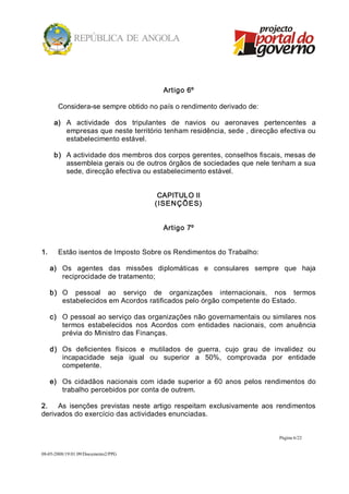 Artigo 6º 

        Considera­se sempre obtido no país o rendimento derivado de: 

       a)  A  actividade  dos  tripulantes  de  navios  ou  aeronaves  pertencentes  a 
           empresas que neste território tenham residência, sede , direcção efectiva ou 
           estabelecimento estável. 

       b)  A actividade dos membros dos corpos gerentes, conselhos fiscais, mesas de 
           assembleia gerais ou de outros órgãos de sociedades que nele tenham a sua 
           sede, direcção efectiva ou estabelecimento estável. 


                                         CAPITULO II 
                                        ( ISENÇÕ ES) 


                                          Artigo 7º 


1.      Estão isentos de Imposto Sobre os Rendimentos do Trabalho: 

      a)  Os  agentes  das  missões  diplomáticas  e  consulares  sempre  que  haja 
          reciprocidade de tratamento; 

      b)  O  pessoal  ao  serviço  de  organizações  internacionais,  nos  termos 
          estabelecidos em Acordos ratificados pelo órgão competente do Estado. 

      c)  O pessoal ao serviço das organizações não governamentais ou similares nos 
          termos  estabelecidos  nos  Acordos  com  entidades  nacionais,  com  anuência 
          prévia do Ministro das Finanças. 

      d)  Os  deficientes  físicos  e  mutilados  de  guerra,  cujo  grau  de  invalidez  ou 
          incapacidade  seja  igual  ou  superior  a  50%,  comprovada  por  entidade 
          competente. 

      e)  Os  cidadãos  nacionais  com  idade  superior  a  60  anos  pelos  rendimentos  do 
          trabalho percebidos por conta de outrem. 

2.  As  isenções  previstas  neste  artigo  respeitam  exclusivamente  aos  rendimentos 
derivados do exercício das actividades enunciadas.


                                                                                Página 6/22 


08­05­2008/19:01:09/Documento2/PPG 
 