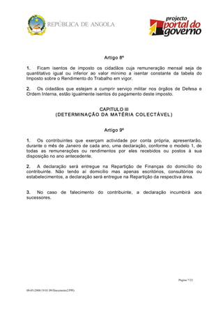 Artigo 8º 

1.  Ficam  isentos  de  imposto  os  cidadãos  cuja  remuneração  mensal  seja  de 
quantitativo  igual  ou  inferior  ao  valor  mínimo  a  isentar  constante  da  tabela  do 
Imposto sobre o Rendimento do Trabalho em vigor. 

2.  Os  cidadãos  que  estejam  a  cumprir  serviço  militar  nos  órgãos  de  Defesa  e 
Ordem Interna, estão igualmente isentos do pagamento deste imposto. 


                                        CAPITULO III 
                    ( DET ERMIN A Ç Ã O   D A   M A T ÉRI A   CO L ECT Á VEL ) 


                                            Artigo 9º 

1.  Os  contribuintes  que  exerçam  actividade  por  conta  própria,  apresentarão, 
durante  o  mês  de  Janeiro  de  cada  ano,  uma  declaração,  conforme  o  modelo  1,  de 
todas  as  remunerações  ou  rendimentos  por  eles  recebidos  ou  postos  à  sua 
disposição no ano antecedente. 

2.  A  declaração  será  entregue  na  Repartição  de  Finanças  do  domicílio  do 
contribuinte.  Não  tendo  aí  domicílio  mas  apenas  escritórios,  consultórios  ou 
estabelecimentos, a declaração será entregue na Repartição da respectiva área. 


3.  No  caso  de  falecimento  do  contribuinte,  a  declaração  incumbirá  aos 
sucessores.




                                                                                  Página 7/22 


08­05­2008/19:01:09/Documento2/PPG 
 