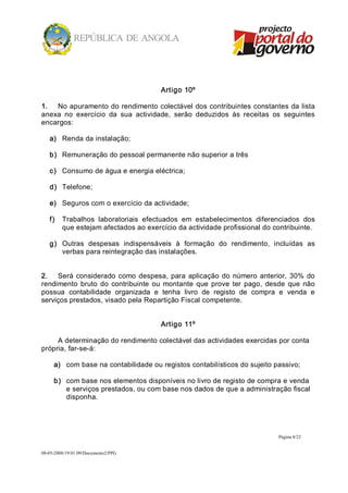 Artigo 10º 

1.  No apuramento do rendimento colectável dos contribuintes constantes da lista 
anexa  no  exercício  da  sua  actividade,  serão  deduzidos  às  receitas  os  seguintes 
encargos: 

   a)  Renda da instalação; 

   b)  Remuneração do pessoal permanente não superior a três 

   c)  Consumo de água e energia eléctrica; 

   d)  Telefone; 

   e)  Seguros com o exercício da actividade; 

   f)  Trabalhos  laboratoriais  efectuados  em  estabelecimentos  diferenciados  dos 
       que estejam afectados ao exercício da actividade profissional do contribuinte. 

   g)  Outras  despesas  indispensáveis  à  formação  do  rendimento,  incluídas  as 
       verbas para reintegração das instalações. 


2.  Será  considerado  como  despesa,  para  aplicação  do  número  anterior,  30%  do 
rendimento  bruto  do  contribuinte  ou  montante  que  prove  ter  pago,  desde  que  não 
possua  contabilidade  organizada  e  tenha  livro  de  registo  de  compra  e  venda  e 
serviços prestados, visado pela Repartição Fiscal competente. 


                                       Artigo 11º 

     A determinação do rendimento colectável das actividades exercidas por conta 
própria, far­se­á: 

     a)  com base na contabilidade ou registos contabilísticos do sujeito passivo; 

     b)  com base nos elementos disponíveis no livro de registo de compra e venda 
         e serviços prestados, ou com base nos dados de que a administração fiscal 
         disponha.




                                                                              Página 8/22 


08­05­2008/19:01:09/Documento2/PPG 
 