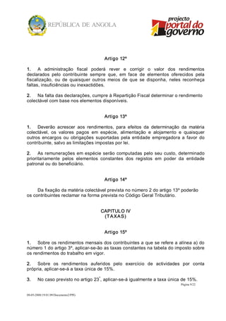 Artigo 12º 

1.  A  administração  fiscal  poderá  rever  e  corrigir  o  valor  dos  rendimentos 
declarados  pelo  contribuinte  sempre  que,  em  face  de  elementos  oferecidos  pela 
fiscalização,  ou  de  quaisquer  outros  meios  de  que  se  disponha,  neles  reconheça 
faltas, insuficiências ou inexactidões. 

2.  Na falta das declarações, cumpre à Repartição Fiscal determinar o rendimento 
colectável com base nos elementos disponíveis. 


                                       Artigo 13º 

1.  Deverão  acrescer  aos  rendimentos,  para  efeitos  da  determinação  da  matéria 
colectável,  os  valores  pagos  em  espécie,  alimentação  e  alojamento  e  quaisquer 
outros  encargos  ou  obrigações  suportadas  pela  entidade  empregadora  a  favor  do 
contribuinte, salvo as limitações impostas por lei. 

2.  As  remunerações  em  espécie  serão  computadas  pelo  seu  custo,  determinado 
prioritariamente  pelos  elementos  constantes  dos  registos  em  poder  da  entidade 
patronal ou do beneficiário. 


                                       Artigo 14º 

     Da fixação da matéria colectável prevista no número 2 do artigo 13º poderão 
os contribuintes reclamar na forma prevista no Código Geral Tributário. 


                                      CAPITULO IV 
                                       (T A X A S) 


                                       Artigo 15º 

1.  Sobre  os rendimentos  mensais dos contribuintes a  que se refere a alínea a) do 
número 1 do artigo 3º, aplicar­se­ão as taxas constantes na tabela do imposto sobre 
os rendimentos do trabalho em vigor. 

2.  Sobre  os  rendimentos  auferidos  pelo  exercício  de  actividades  por  conta 
própria, aplicar­se­á a taxa única de 15%. 
                                    º 
3.     No caso previsto no artigo 23 , aplicar­se­á igualmente a taxa única de 15%.
                                                                             Página 9/22 


08­05­2008/19:01:09/Documento2/PPG 
 