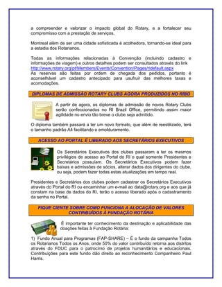 a compreender e valorizar o impacto global do Rotary, e a fortalecer seu
compromisso com a prestação de serviços.

Montreal além de ser uma cidade sofisticada é acolhedora, tornando-se ideal para
a estadia dos Rotarianos.

Todas as informações relacionadas à Convenção (incluindo cadastro e
informações de viagem) e outros detalhes podem ser consultados através do link
http://www.rotary.org/pt/Members/Events/Convention/Pages/ridefault.aspx
As reservas são feitas por ordem de chegada dos pedidos, portanto é
aconselhável um cadastro antecipado para usufruir das melhores taxas e
acomodações.

DIPLOMAS DE ADMISSÃO ROTARY CLUBS AGORA PRODUZIDOS NO RIBO

            A partir de agora, os diplomas de admissão de novos Rotary Clubs
            serão confeccionados no RI Brazil Office, permitindo assim maior
            agilidade no envio tão breve o clube seja admitido.

O diploma também passará a ter um novo formato, que além de reestilizado, terá
o tamanho padrão A4 facilitando o emolduramento.

   ACESSO AO PORTAL É LIBERADO AOS SECRETÁRIOS EXECUTIVOS

             Os Secretários Executivos dos clubes passaram a ter os mesmos
             privilégios de acesso ao Portal do RI o qual somente Presidentes e
             Secretários possuíam. Os Secretários Executivos podem fazer
             baixas e admissões de sócios, alterar dados dos dirigentes do clube,
             ou seja, podem fazer todas estas atualizações em tempo real.

Presidentes e Secretários dos clubes podem cadastrar os Secretários Executivos
através do Portal do RI ou encaminhar um e-mail ao data@rotary.org e aos que já
constam na base de dados do RI, terão o acesso liberado após o cadastramento
da senha no Portal.

   FIQUE CIENTE SOBRE COMO FUNCIONA A ALOCAÇÃO DE VALORES
               CONTRIBUÍDOS À FUNDAÇÃO ROTÁRIA

              É importante ter conhecimento da destinação e aplicabilidade das
              doações feitas à Fundação Rotária:

1) Fundo Anual para Programas (FAP-SHARE) – É o fundo da campanha Todos
os Rotarianos Todos os Anos, onde 50% do valor contribuído retorna aos distritos
através do FDUC para o patrocínio de projetos humanitários e educacionais.
Contribuições para este fundo dão direito ao reconhecimento Companheiro Paul
Harris.
 