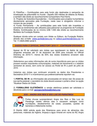 2) PólioPlus – Contribuições para este fundo são destinadas à campanha de
erradicação da poliomielite no mundo - Desafio 200 milhões de dólares do Rotary
e também dão direito ao reconhecimento Companheiro Paul Harris.
3) Projetos de Subsídios Equivalentes – Contribuições para projetos humanitários
devidamente aprovados pela Fundação, neste caso é obrigatório informar o
número de seu projeto.
4) Fundo Permanente – As contribuições para este fundo são investidas e
somente os rendimentos são utilizados para patrocinar os programas da Fundação
Rotária. Contribuições de no mínimo US$ 1.000 dão direito ao reconhecimento
Benfeitor da Fundação Rotária.

Qualquer dúvida entre em contato com Arlete ou Edilson, da Fundação Rotária,
através dos e-mails: arlete.aprile@rotary.org ou edilson.gushiken@rotary.org ou
Tel: 11-3826-2966 ramal 4.

 DADOS PARA O OFFICIAL DIRECTORY 2010-11 - CONTINUEM ENVIANDO

Apesar do RI ter solicitado aos clubes que reportassem os dados de seus
dirigentes entrantes até 31 de dezembro de 2009 para inclusão no Official
Directory de 2010-11, menos de 50% dos clubes brasileiros enviaram esta
informação.

Salientamos que estas informações são de suma importância para que os clubes
possam receber importantes comunicações, materiais de treinamento e o relatório
semestral de sócios, bem como ter acesso ao Portal de RI a partir de julho de
2010.

Instamos aos clubes que continuem enviando os dados dos Presidentes e
Secretários 2010-11 e incentivamos que preferencialmente reportem via:

1) PORTAL DE RI: as informações são processadas em tempo real. De posse de
sua senha pessoal, o secretário do clube deverá acessar o portal e clicar na opção
"Atualizar Dados do Clube.

2) FORMULÁRIO ELETRÔNICO: a versão eletrônica poderá ser solicitada e
devolvida para o e-mail: georgea.barbosa@rotary.org

           SOS – ANGRA DOS REIS E SÃO LUIZ DO PARAITINGA

              Fortes chuvas surpreenderam Angra dos Reis e São Luiz do
              Paraitinga nestes últimos dias e causaram estragos como
              inundações, desabamentos de casas, pousadas, quedas de
              barreiras e infelizmente mortes.

O Distrito 4600 solicita ajuda dos Rotarianos para envio de alimentos não
perecíveis, materiais de higiene, limpeza e água mineral em nome do RC Angra
 