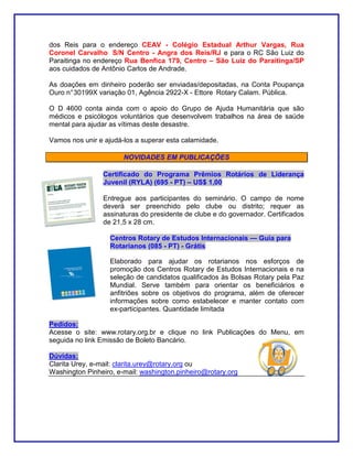 dos Reis para o endereço CEAV - Colégio Estadual Arthur Vargas, Rua
Coronel Carvalho S/N Centro - Angra dos Reis/RJ e para o RC São Luiz do
Paraitinga no endereço Rua Benfica 179, Centro – São Luiz do Paraitinga/SP
aos cuidados de Antônio Carlos de Andrade.

As doações em dinheiro poderão ser enviadas/depositadas, na Conta Poupança
Ouro n° 30199X variação 01, Agência 2922-X - Ettore Rotary Calam. Pública.

O D 4600 conta ainda com o apoio do Grupo de Ajuda Humanitária que são
médicos e psicólogos voluntários que desenvolvem trabalhos na área de saúde
mental para ajudar as vítimas deste desastre.

Vamos nos unir e ajudá-los a superar esta calamidade.

                       NOVIDADES EM PUBLICAÇÕES

                Certificado do Programa Prêmios Rotários de Liderança
                Juvenil (RYLA) (695 - PT) – US$ 1,00

                Entregue aos participantes do seminário. O campo de nome
                deverá ser preenchido pelo clube ou distrito; requer as
                assinaturas do presidente de clube e do governador. Certificados
                de 21,5 x 28 cm.

                   Centros Rotary de Estudos Internacionais — Guia para
                   Rotarianos (085 - PT) - Grátis

                   Elaborado para ajudar os rotarianos nos esforços de
                   promoção dos Centros Rotary de Estudos Internacionais e na
                   seleção de candidatos qualificados às Bolsas Rotary pela Paz
                   Mundial. Serve também para orientar os beneficiários e
                   anfitriões sobre os objetivos do programa, além de oferecer
                   informações sobre como estabelecer e manter contato com
                   ex-participantes. Quantidade limitada

Pedidos:
Acesse o site: www.rotary.org.br e clique no link Publicações do Menu, em
seguida no link Emissão de Boleto Bancário.

Dúvidas:
Clarita Urey, e-mail: clarita.urey@rotary.org ou
Washington Pinheiro, e-mail: washington.pinheiro@rotary.org
 