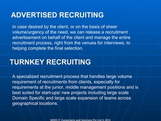 ADVERTISED RECRUITING TURNKEY RECRUITING In case desired by the client, or on the basis of sheer volume/urgency of the need, we can release a recruitment advertisement on behalf of the client and manage the entire recruitment process, right from the venues for interviews, to helping complete the final selection. A specialized recruitment process that handles large volume requirement of recruitments from clients, especially for requirements at the junior, middle management positions and is best suited for start-ups/ new projects including large scale Domain Specific and large scale expansion of teams across geographical locations. 
