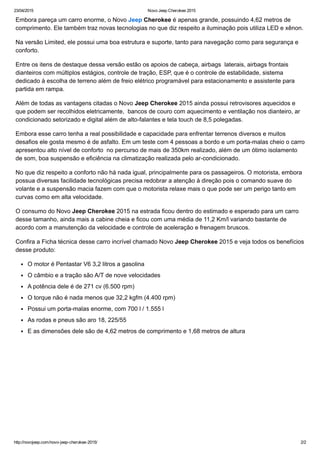 23/04/2015 Novo Jeep Cherokee 2015
http://novojeep.com/novo­jeep­cherokee­2015/ 2/2
Embora pareça um carro enorme, o Novo Jeep Cherokee é apenas grande, possuindo 4,62 metros de
comprimento. Ele também traz novas tecnologias no que diz respeito a iluminação pois utiliza LED e xênon.
Na versão Limited, ele possui uma boa estrutura e suporte, tanto para navegação como para segurança e
conforto.
Entre os itens de destaque dessa versão estão os apoios de cabeça, airbags  laterais, airbags frontais
dianteiros com múltiplos estágios, controle de tração, ESP, que é o controle de estabilidade, sistema
dedicado à escolha de terreno além de freio elétrico programável para estacionamento e assistente para
partida em rampa.
Além de todas as vantagens citadas o Novo Jeep Cherokee 2015 ainda possui retrovisores aquecidos e
que podem ser recolhidos eletricamente,  bancos de couro com aquecimento e ventilação nos dianteiro, ar
condicionado setorizado e digital além de alto­falantes e tela touch de 8,5 polegadas.
Embora esse carro tenha a real possibilidade e capacidade para enfrentar terrenos diversos e muitos
desafios ele gosta mesmo é de asfalto. Em um teste com 4 pessoas a bordo e um porta­malas cheio o carro
apresentou alto nível de conforto  no percurso de mais de 350km realizado, além de um ótimo isolamento
de som, boa suspensão e eficiência na climatização realizada pelo ar­condicionado.
No que diz respeito a conforto não há nada igual, principalmente para os passageiros. O motorista, embora
possua diversas facilidade tecnológicas precisa redobrar a atenção à direção pois o comando suave do
volante e a suspensão macia fazem com que o motorista relaxe mais o que pode ser um perigo tanto em
curvas como em alta velocidade.
O consumo do Novo Jeep Cherokee 2015 na estrada ficou dentro do estimado e esperado para um carro
desse tamanho, ainda mais a cabine cheia e ficou com uma média de 11,2 Km/l variando bastante de
acordo com a manutenção da velocidade e controle de aceleração e frenagem bruscos.
Confira a Ficha técnica desse carro incrível chamado Novo Jeep Cherokee 2015 e veja todos os benefícios
desse produto:
O motor é Pentastar V6 3,2 litros a gasolina
O câmbio e a tração são A/T de nove velocidades
A potência dele é de 271 cv (6.500 rpm)
O torque não é nada menos que 32,2 kgfm (4.400 rpm)
Possui um porta­malas enorme, com 700 l / 1.555 l
As rodas e pneus são aro 18, 225/55
E as dimensões dele são de 4,62 metros de comprimento e 1,68 metros de altura
 