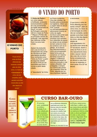 O VINHO DO PORTO
     PÁGINA           2




                           O Vinho do Porto é             do Porto é polémica.            e escocesas.
                           um vinho natural               Uma das versões, de-
                           e fortificado, produzido       fendida pelos produtores        O que torna o vinho do
                           exclusivamente a partir        da Inglaterra, refere que       Porto diferente dos res-
                           de uvas provenientes           a origem data do século
                                                                                          tantes vinhos[2], além do
                           da região demarcada do         XVII, quando
                           Douro, no norte                os mercadoresbritânicos         clima único, é o facto de
                           de Portugal a cerca de         adicionaram brandy ao           a fermentação do vinho
                           100 km a leste do Porto.       vinho da região                 não ser completa, sendo
                           [1]
                               Régua e Pinhão são         do Douro para evitar que        parada numa fase inicial
                           os principais centros de       ele azedasse. Mas o             (dois ou três dias depois
                           produção, mas algumas          processo que caracteri-         do início), através da
                           das melhores vinhas            za a obtenção do precio-
                           ficam na zona mais             so néctar era já conheci-       adição de
                           a leste.                       do bem antes do início          uma aguardente víni-
O VINHO DO                                                do comércio com os in-          ca neutra (com cerca de
                           Apesar de produzida            gleses. Já na época             77º de álcool). Assim o
   PORTO                   com uvas do Douro e            dos Descobrimentos o            vinho do Porto é um vi-
                           armazenada nas caves           vinho era armazenado            nho naturalmente doce
                           de Vila Nova de Gaia,          desta forma para se
                                                                                          (visto o açúcar natural
                           esta bebida alcoólica          conservar um máximo
     “O que torna o                                       de tempo durante as             das uvas não se trans-
                           ficou conhecida como
                                                          viagens. A diferença            forma completamente
     vinho do Porto        "Vinho do Porto" a partir
                           da segunda metade              fundamental reside na           em álcool) e mais forte
      diferente dos                                       zona de produção e nas          do que os restantes vi-
                           do século XVII por ser
   restantes vinhos[2],    exportada para todo o          castas utilizadas, hoje         nhos (entre 19 e 22º de
                           mundo a partir desta           protegidas. A empre-            álcool)
     além do clima                                        sa Croft foi das primei-
                           cidade.
   único, é o facto de                                    ras a exportar vinho do
                                                          Porto, seguida por ou-
   a fermentação do        A "descoberta" do Vinho
                                                          tras empresas inglesas
     vinho não ser
    completa, sendo
    parada numa fase

   inicial (dois ou três
     dias depois do

         início)”




 CURSO                                    CURSO BAR-OURO
 FORMAN-
 DO ESPE-                           O curso bar-          mar profissionais altamente     de 20 anos, sempre procu-
                                    ouro—profissional     capacitado para atuar nas       rando fazer o melhor, para
 CIALISTA
                                    em drinks e           diversas áreas do mercado       que nossos alunos aprendam
    EM
                                    Cocktails. É um       de trabalho. Vista que, o       com facilidade e de uma for-
 DRINKS E                           curso voltado para    mercado de trabalho hoje        ma totalmente dinâmica onde
 COCKTAI                            todas as pessoas      vem tendo uma enorme            todos os alunos participam
    LS                              que se interessam     demanda desses profissionais,   de todas as aulas práticas,
                                    pela arte do prepa-   e na maioria das vezes, não     teóricas e degustação. Entre
                                    ro, montagem e        encontram os profissionais      em contato conosco pelo
                                    toda a produção       capacitados para exercerem      telefone: (16)3446-7777.
                                    de um drink. Nos-     tal cargo.                      Confira nossas vagas!
                                    so curso visa for-
                                                          Estamos no mercado há mais
 