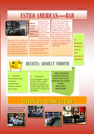 VOLUME           1,    EDIÇÃO         1                                                                                    PÁGINA   3




                       ESTILO AMERICAN—BAR                mesmo tempo.         American Bar, com grandes pra-
                                          Nosso           Fazendo com que      teleiras, longo balcão e ante-
                                                          o cliente e o bar-   balcão de aço inox, 6 estação
                                          espaço,         men se sintam        (frozen, rocks, classic, mixogia
                                          estilo          parte de um mes-     molecular, coffee e vinhos) mais
                                          american mo lugar, que               de 400 marcas de bebidas para
                                                          mistura o trabalho   degustação em aula. Sala especial
                                          -bar.           do barmen na         com instalações completas de um
                                                          preparação e o       Bar do tipo Café, com mais de
                                                          cliente com 100%     100 marcas de bebidas para de-
 Esse estilo de bar se difundiu nos       de visão do seu trabalho, fazendo    gustação e maquinário completo       “A
EUA, onde é comum se encontrar            com que a preparação dos drinks      de café para a atualização no cur-
                                                                                                                    preparação
essa modelação de balcão na mai-          se torne um show particular de       so BAR-OURO DRINKS E
oria das casas noturnas, restau-          manobras e habilidades.              COCKTAILS                            dos drinks se
rantes, hotéis! Nos dias atuais,          Na nossa escola contamos com
esse estilo american-bar se espa-         esse estilo American-bar.
                                                                                                                    torna um
lhou mundo a fora, pois se torna
um ambiente pratico e luxuoso ao          Bar modelo montado no estilo                                              show

                                                                                                                    particular de

                                                                                                                    habilidades”.


                                  RECEITA: ABSOLUT SMOOTH
                                                                                  ESSE E DIVERSOS
       Ingredientes                             Como preparar                 OUTROS DRINKS E
50 ml de Absolut Vodka                    Em uma coqueteleira, macere o         COCKTAILS VOCÊ
1/2 maracujá                              maracujá, o limão e o manjeri-       APRENDE NO NOSSO
4 rodelas de limão                        cão junto com o açúcar (ou                  CURSO
                                          adoçante), adicione gelo, a dose
8 folhas de manjericão                    de Absolut Vodka e agite. Servir          BAR-OURO
Açúcar a gosto                            com mexedor em copo baixo ou             BARTENDER
                                          old-fashioned




                         FOTOS DA NOSSO CURSO
Nossos alunos sempre saem 100%
satisfeitos com o curso e com o
nosso método de aprendizado!.
 