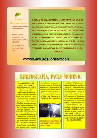 Visão                        A VISÃO RESTAURANTES. É UMA EMPRESA QUE SE
Restaurantes                      ENCONTRA A MUITOS ANOS NO MERCADO, PRES-
 CONSULTORIA E CURSOS
                                  TANDO CONSULTORIA PARA RESTAURANTES, BA-
 ESPECIALIZADOS.

                                  RES, PADARIAS E TODO SEGMENTO NO RAMO ALI-

 Avenida. QUITO                    MENTICIO. ALEM DAS CONSULTORIA, TRABALHA
 JUNQUEIRA 540,                   COM TREINAMENTOS DE GARÇÕS E COZINHA NO
 SOBRE LOJA. CAMPOS
 – ELISEOS.
                               PROPRIO RESTAURANTES. JUNTAMENTE COM O BAR-

 Tel: 16-3446-7777
                                OURO CURSOS, VEM FORMANDO PROFISSIONAIS AL-
 Tel: 16-30247890                 TAMENTE CAPACITADOS NA PROFISSÃO DE BAR-
 Email:
                                                                TENDER



                    WWW.BAROURO.BLOGSPOT.COM




               BIBLIOGRAFIA, PAULO MORENO.
             PAULO MORENO                     ção do Restaurante, elaboran-      dos GARÇONS,Relação de
              Ribeirão Preto-SP PAULO        do todo Layout da Cozinha, de    todas as Bebidas,Fornecedores,
            MORENO,CONSULTOR de              toda estrutura, equipamentos e     Todos os Copos,Elaboração
                  Restaurantes e Ho-         Utensílios, para melhor desem-   carta de Vinhos,Fichas Técnicas
              téis,Campeão Brasileiro de       penho da mesma, durante o       dos Vinhos,Fichas Técnicas de
           Cocktails.Formação em Hote-       movimento, até a estruturação    todos os Pratos do Restauran-
           laria,Cursos Nacionais e Inter-    do Salão e Bar. Elaboração de   te,Treinamento de Atendimen-
            nacionais.Atuante na área de      Cardápio de Bar,Treinamento      to ao Cliente, envolvendo to-
            Restaurantes e Hotéis desde                                       dos os Setores do Restaurante
          1986.Teve seu desenvolvimen-                                         e Hotel.Treinamentos de Gar-
          to em Bebidas, realizando Cur-                                           çons e Barmen ,e Cozi-
             sos no exterior, como Peru,                                      nha,dentro do Próprio Restau-
             Portugal, Argentina e Japão.                                      rante.ESPECIALISTA em Trei-
          Consultor da Visão Restauran-                                        namento de BAR, PADRONI-
          tes, empresa de Consultorias e                                        ZAÇÃO DE COCKTAILS E
            Treinamentos, na área de Ali-                                     MONTAGEM E ESTRUTURA-
            mentos e bebidas e Hospeda-                                        ÇÃO COMPLETA DO BAR E
            gem. Desenvolve Treinamen-       CONSULTOR, PROFESSOR E
                                                                                   DA EQUIPE DE BAR.
          tos e Consultorias em 42 Cida-     ESPECIALISTAS EM DRINKS
             de do Brasil e Exterior.Hoje    E COCKTAILS.
           atua, desde o início e constru-
 