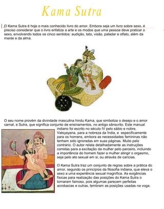 Kama Sutra
O Kama Sutra é hoje o mais conhecido livro do amor. Embora seja um livro sobre sexo, é
preciso considerar que o livro enfatiza a arte e os modos que uma pessoa deve praticar o
sexo, envolvendo todos os cinco sentidos: audição, tato, visão, paladar e olfato, além da
mente e da alma.
O seu nome provém da divindade masculina hindu Kama, que simboliza o desejo e o amor
carnal, e Sutra, que significa conjunto de ensinamentos, no antigo sânscrito. Este manual
indiano foi escrito no século IV pelo sábio e nobre,
Vatsyayana, para a nobreza da Índia, e especificamente
para os homens, embora as necessidades femininas não
tenham sido ignoradas em suas páginas. Muito pelo
contrário. O autor relata detalhadamente as instruções
corretas para a excitação da mulher pelo parceiro, incluindo
a importância do homem fazer a mulher atingir o orgasmo,
seja pelo ato sexual em si, ou através de carícias.
O Kama Sutra traz um conjunto de regras sobre a prática do
amor, segundo os princípios da filosofia indiana, que eleva o
sexo a uma experiência sexual magnífica. As exigências
físicas para realização das posições do Kama Sutra o
tornaram famoso, pois algumas parecem perfeitas
acrobacias e outras, lembram as posições usadas na voga.
 