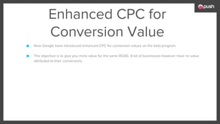 Enhanced CPC for
Conversion Value
■ Now Google have introduced enhanced CPC for conversion values on the beta program.
■ The objective is to give you more value for the same ROAS. A lot of businesses however have no value
attributed to their conversions.
 