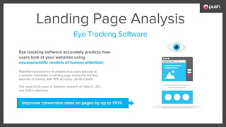 Landing Page Analysis
Patented neuroscience AI predicts how users will look at
a website, newsletter, or landing page during the first few
seconds of arriving, with 90% accuracy...all via a SaaS!
The result of 20 years of attention research at Caltech, USC,
and UOS in Germany.
Eye tracking software accurately predicts how
users look at your websites using
neuroscientific models of human attention.
Improves conversion rates on pages by up to 170%
Eye Tracking Software
 