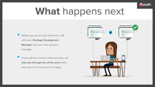 What happens next
Before you go live you will have a call
with your Strategy Development
Manager and your new account
manager.
There will be a screen share and they will
take you through the all the work that’s
been done to check you are happy.
 