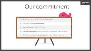 Our commitment
■ Comprehensive weekly and monthly reports written in a style to suit you.
■ Performance reviewed and improved on a daily basis.
■ Dedicated certified account manager.
■ Agree clear goals with you each month.
■ We take responsibility for the final result (not just the traffic!)... Sales, tel calls etc
 