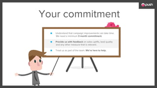 Your commitment
■ Understand that campaign improvements can take time.
We need a minimum 3 month commitment.
■ Provide us with feedback on sales uplifts, lead quality
and any other measure that is relevant.
■ Treat us as part of the team. We’re here to help.
 
