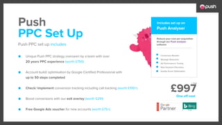 £997
■ Unique Push PPC strategy overseen by a team with over
20 years PPC experience (worth £750)
■ Account build/ optimisation by Google Certified Professional with
up to 50 steps completed
■ Check/ Implement conversion tracking including call tracking (worth £100+)
■ Boost conversions with our exit overlay (worth £291)
■ Free Google Ads voucher for new accounts (worth £75+)
Reduce your cost per acquisition
through our Push analyser
software
Conversion Booster
Wastage Reduction
Ad Performance Testing
New Keyword Discovery
Quality Score Optimsation
PPC Set Up
Push PPC set up includes
Push Push Analyser
Includes set up on
One off cost
+ Vat
 