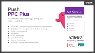 £1997
■ Google Ads campaign management (includes Google Shopping)
■ Bing ad campaign management (includes Bing Shopping)
■ Display network targeting
■ Remarketing
■ Search Remarketing
■ Video Remarketing
■ Dynamic Remarketing
■ Segmented customer audience list creation
All Push customers have access
to our unique technology (worth
£297)
Push analyser
Call Tracking
Push Scripts
Exit overlays
Monster Forms
PPC Plus
Push PPC Plus offers all Google & Bing Ads
features including:
Push Push Technology
Ad spends up to £20,000
+ Vat
 
