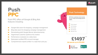 £1497
■ Google Ads search & shopping campaign management
■ Bing Ads search & shopping campaign management
■ Remarketing (with Google Banner Advertisements)
■ Segmented customer audience list creation
■ Performance reviewed on a daily basis
■ Dedicated certified PPC account manager
■ Comprehensive reports written in a style that suits you
All Push customers have access
to our unique technology (worth
£597)
Push analyser
Call Tracking
Push Scripts
Exit overlays
Monster Form
PPC
Push PPC offers all Google & Bing Ads
features including:
Push Push Technology
Ad spends up to £15,000
+ Vat
 