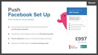 £997
■ Account build/ optimisation by Facebook specialist with
over 50 steps completed
■ Unique Push social strategy overseen by a Facebook specialist
■ Check/ Implement conversion tracking including call tracking
■ Integration with ROI hunter to maximise catalogue sales
Reduce your cost per
Acquisition through our
ROI Hunter software
Conversion Booster Wastage
Reduction Ad Performance Testing
New Persona Discovery
Improved Ad Relevancy
Facebook Set Up
Push Facebook set up includes
Push ROI Hunter
Includes set up on
One off cost
+ Vat
 