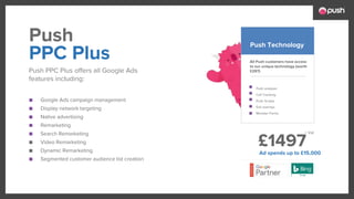 £1497
■ Google Ads campaign management
■ Display network targeting
■ Native advertising
■ Remarketing
■ Search Remarketing
■ Video Remarketing
■ Dynamic Remarketing
■ Segmented customer audience list creation
All Push customers have access
to our unique technology (worth
£297)
Push analyser
Call Tracking
Push Scripts
Exit overlays
Monster Forms
PPC Plus
Push PPC Plus offers all Google Ads
features including:
Push Push Technology
Ad spends up to £15,000
+ Vat
 