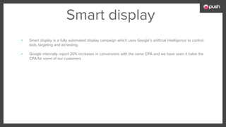 Smart display
▪ Smart display is a fully automated display campaign which uses Google’s artificial intelligence to control
bids, targeting and ad testing.
▪ Google internally report 20% increases in conversions with the same CPA and we have seen it halve the
CPA for some of our customers.
 