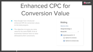 Enhanced CPC for
Conversion Value
■ Now Google have introduced
enhanced CPC for conversion values
on the beta program.
■ The objective is to give you more
value for the same ROAS. A lot of
businesses however have no value
attributed to their conversions.
 