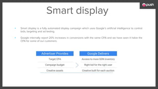 Smart display
▪ Smart display is a fully automated display campaign which uses Google’s artificial intelligence to control
bids, targeting and ad testing.
▪ Google internally report 20% increases in conversions with the same CPA and we have seen it halve the
CPA for some of our customers.
 