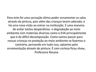 Para mim foi uma sensação ótima poder ornamentar as salas
 através da pintura, pois além das crianças terem adorado, e
  há uma nova visão ao entrar na instituição. É uma maneira
     de evitar tantos desperdícios e degradação ao meio
ambiente com materiais diversos como o EVA principalmente
   que é de difícil decomposição. Como vamos passar para
 nossas crianças na proteção ao meio ambiente se fazemos o
      contrário, pensando em tudo isso, optamos pela
ornamentação através de pintura. É com certeza ficou show..
                       Professora Rosana
 