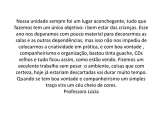 Nossa unidade sempre foi um lugar aconchegante, tudo que
fazemos tem um único objetivo: i bem estar das crianças. Esse
 ano nos deparamos com pouco material para decorarmos as
 salas e as outras dependências, mas isso não nos impediu de
  colocarmos a criatividade em prática, e com boa vontade ,
   companheirismo e organização, bastou tinta guache, CDs
   velhos e tudo ficou assim, como estão vendo. Fizemos um
  excelente trabalho sem pesar o ambiente, coisas que com
 certeza, hoje já estariam descartadas vai durar muito tempo.
  Quando se tem boa vontade e companheirismo um simples
                traço vira um céu cheio de cores.
                         Professora Lúcia
 