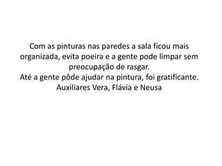 Com as pinturas nas paredes a sala ficou mais
organizada, evita poeira e a gente pode limpar sem
              preocupação de rasgar.
Até a gente pôde ajudar na pintura, foi gratificante.
          Auxiliares Vera, Flávia e Neusa
 