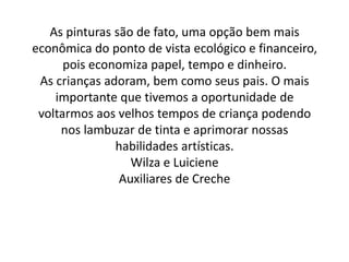 As pinturas são de fato, uma opção bem mais
econômica do ponto de vista ecológico e financeiro,
      pois economiza papel, tempo e dinheiro.
 As crianças adoram, bem como seus pais. O mais
    importante que tivemos a oportunidade de
 voltarmos aos velhos tempos de criança podendo
     nos lambuzar de tinta e aprimorar nossas
               habilidades artísticas.
                  Wilza e Luiciene
                Auxiliares de Creche
 