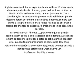 A pintura na sala foi uma experiência maravilhosa. Pude observar
   durante o trabalho de pinturas, que as educadoras da Creche
     Novo Lar são realmente muito unidas, juntamente com a
  coordenação. As educadoras que tem mais habilidades para o
  desenho foram desenhando e as outras pintando, sempre com
   ânimo e alegria no rosto. Mais felizes ficamos ao observar a
 alegria das crianças ao encontrar a creche toda linda esperando
                              por eles.
      Para o Maternal I foi nota 10, pois evitou que os painéis
 acumulassem poeira e que rasgassem com o tempo. As crianças
  amam os desenhos pintados e estes os estimulam á linguagem
     oral, quando tentam pronunciar os nomes dos desenhos.
Foi a melhor experiência de ornamentação que tivemos durante o
             período que estamos na Creche Novo Lar.
                   Professoras Marilda e Neusa
 