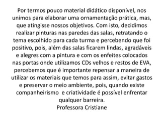 Por termos pouco material didático disponível, nos
unimos para elaborar uma ornamentação prática, mas,
  que atingisse nossos objetivos. Com isto, decidimos
  realizar pinturas nas paredes das salas, retratando o
 tema escolhido para cada turma e percebendo que foi
positivo, pois, além das salas ficarem lindas, agradáveis
  e alegres com a pintura e com os enfeites colocados
nas portas onde utilizamos CDs velhos e restos de EVA,
 percebemos que é importante repensar a maneira de
utilizar os materiais que temos para assim, evitar gastos
    e preservar o meio ambiente, pois, quando existe
  companheirismo e criatividade é possível enfrentar
                    qualquer barreira.
                   Professora Cristiane
 