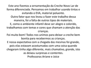 Este ano fizemos a ornamentação da Creche Novo Lar de
forma diferenciada. Pensamos em trabalhar usando tintas e
              evitando o EVA, material poluente.
    Outro fator que nos levou a fazer este trabalho dessa
       maneira, foi a falta de outros tipos de materiais.
   E, como o ambiente infantil deve ser alegre e colorido,
trabalhamos com temas e cores que chamam a atenção das
                            crianças.
Foi muito bom! Todos nos unimos para deixar a creche bem
             bonita para recebermos as crianças.
E nossa expectativa com a chegada das mesmas foi grande,
   pois elas estavam acostumadas com uma coisa quando
chegaram tinha algo diferente, mais chamativo, grande, isto
               as deixou surpresas e contentes.
                   Professoras Ariane e Joice
 