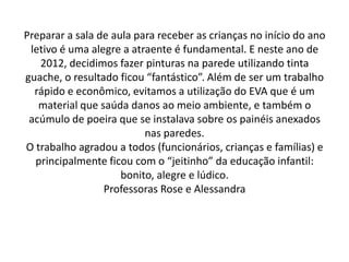 Preparar a sala de aula para receber as crianças no início do ano
 letivo é uma alegre a atraente é fundamental. E neste ano de
   2012, decidimos fazer pinturas na parede utilizando tinta
guache, o resultado ficou “fantástico”. Além de ser um trabalho
  rápido e econômico, evitamos a utilização do EVA que é um
   material que saúda danos ao meio ambiente, e também o
 acúmulo de poeira que se instalava sobre os painéis anexados
                          nas paredes.
O trabalho agradou a todos (funcionários, crianças e famílias) e
  principalmente ficou com o “jeitinho” da educação infantil:
                     bonito, alegre e lúdico.
                 Professoras Rose e Alessandra
 