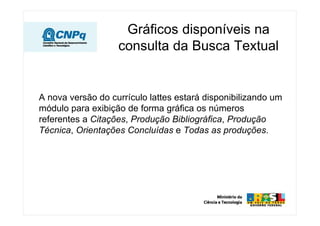 Gráficos disponíveis na
                   consulta da Busca Textual


A nova versão do currículo lattes estará disponibilizando um
módulo para exibição de forma gráfica os números
referentes a Citações, Produção Bibliográfica, Produção
Técnica, Orientações Concluídas e Todas as produções.
 