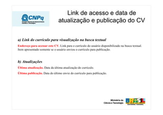 Link de acesso e data de
                                atualização e publicação do CV


a) Link do currículo para visualização na busca textual
Endereço para acessar este CV. Link para o currículo do usuário disponibilizado na busca textual.
Item apresentado somente se o usuário enviou o currículo para publicação.



b) Atualizações
Última atualização. Data da última atualização do currículo.
Última publicação. Data do último envio do currículo para publicação.
 